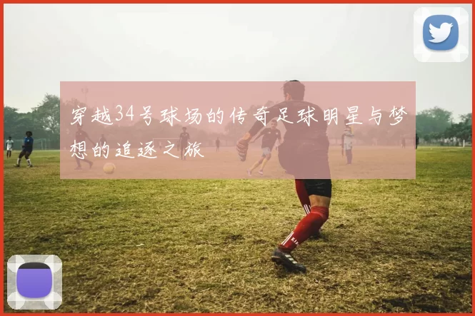 穿越34号球场的传奇足球明星与梦想的追逐之旅