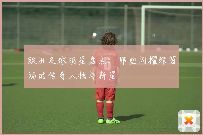 欧洲足球明星盘点：那些闪耀绿茵场的传奇人物与新星
