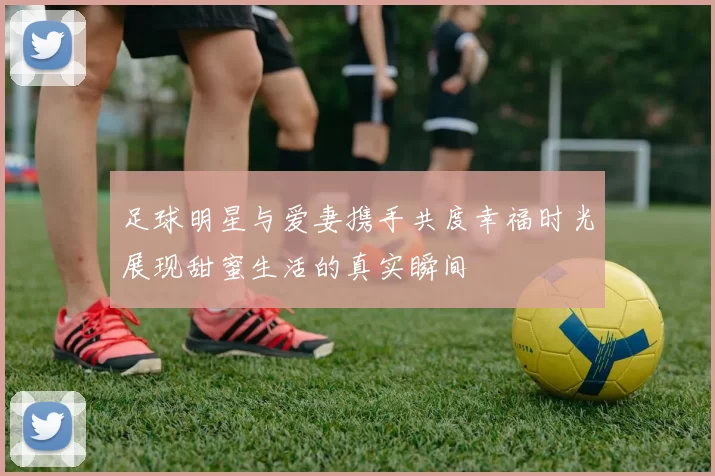 足球明星与爱妻携手共度幸福时光展现甜蜜生活的真实瞬间