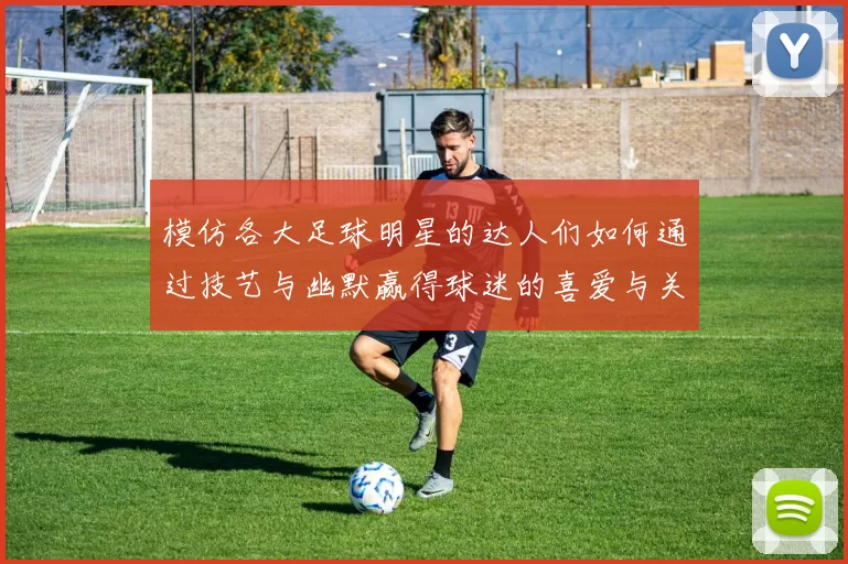 模仿各大足球明星的达人们如何通过技艺与幽默赢得球迷的喜爱与关注
