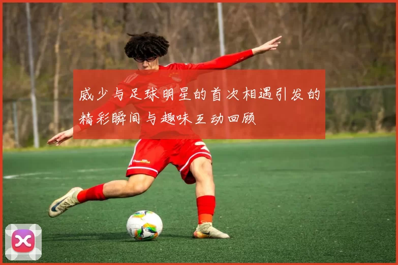 威少与足球明星的首次相遇引发的精彩瞬间与趣味互动回顾