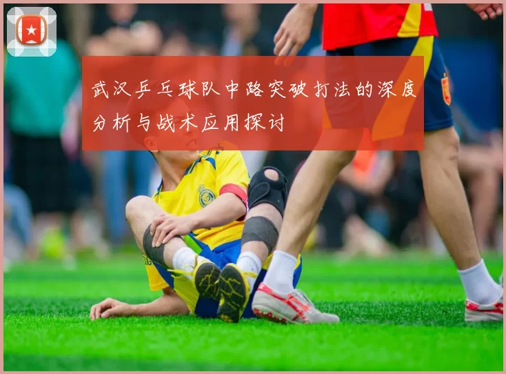 武汉乒乓球队中路突破打法的深度分析与战术应用探讨