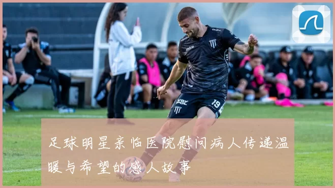 足球明星亲临医院慰问病人传递温暖与希望的感人故事