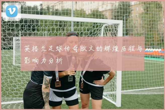 英格兰足球传奇欧文的辉煌历程与影响力分析