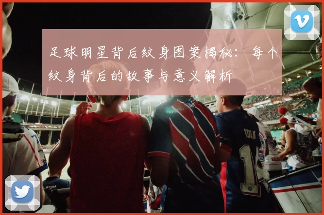 足球明星背后纹身图案揭秘：每个纹身背后的故事与意义解析