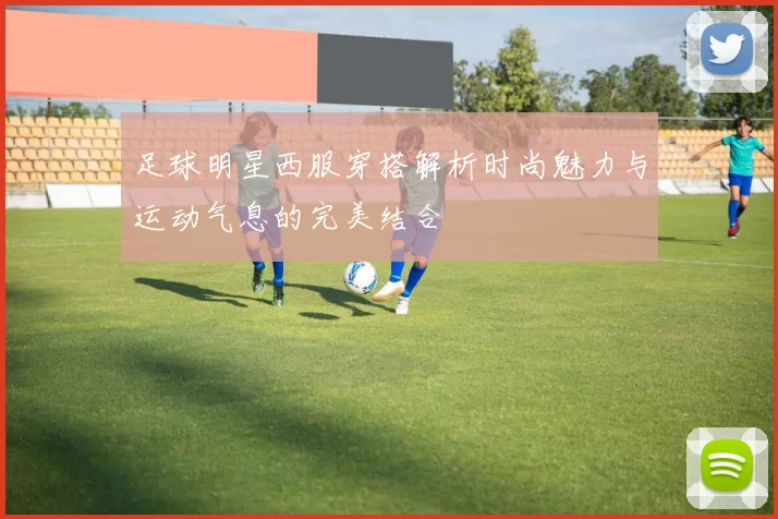 足球明星西服穿搭解析时尚魅力与运动气息的完美结合