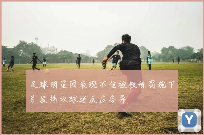 足球明星因表现不佳被教练罚跪下引发热议球迷反应各异